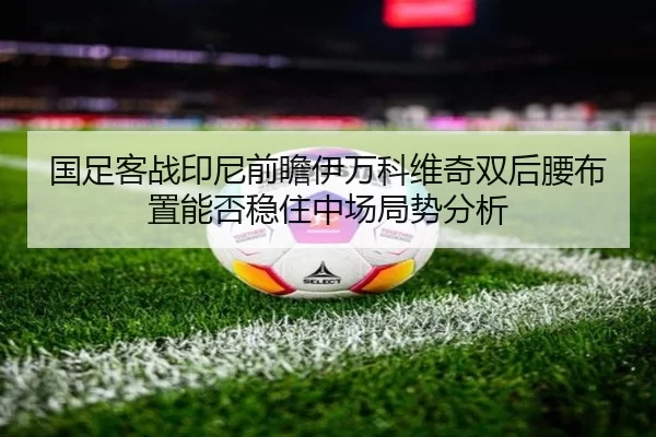 国足客战印尼前瞻伊万科维奇双后腰布置能否稳住中场局势分析